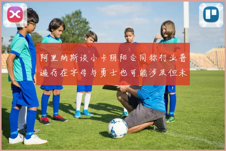阿里纳斯谈小卡阴阳合同称行业普遍存在字母与勇士也可能涉及但未被查处
