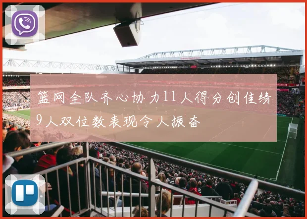 篮网全队齐心协力11人得分创佳绩9人双位数表现令人振奋