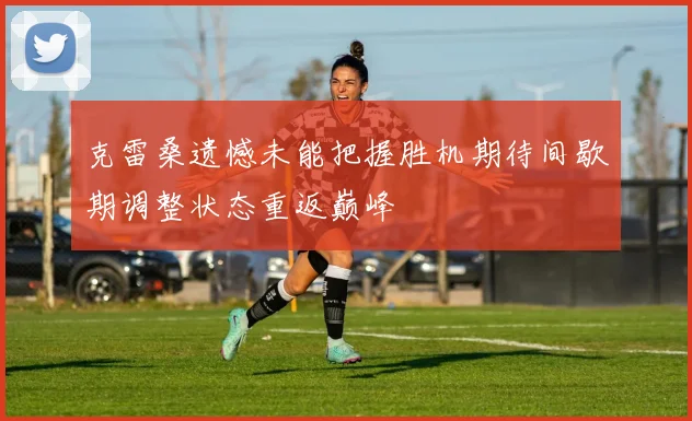 克雷桑遗憾未能把握胜机期待间歇期调整状态重返巅峰