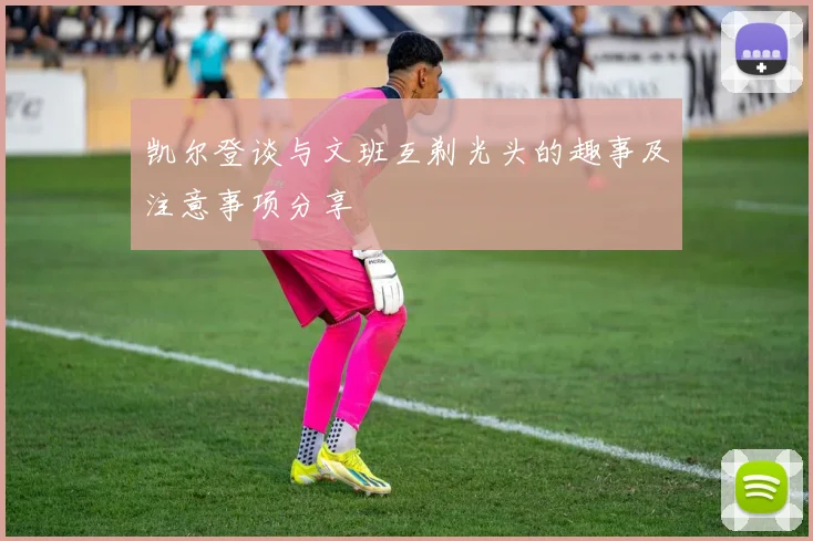 凯尔登谈与文班互剃光头的趣事及注意事项分享