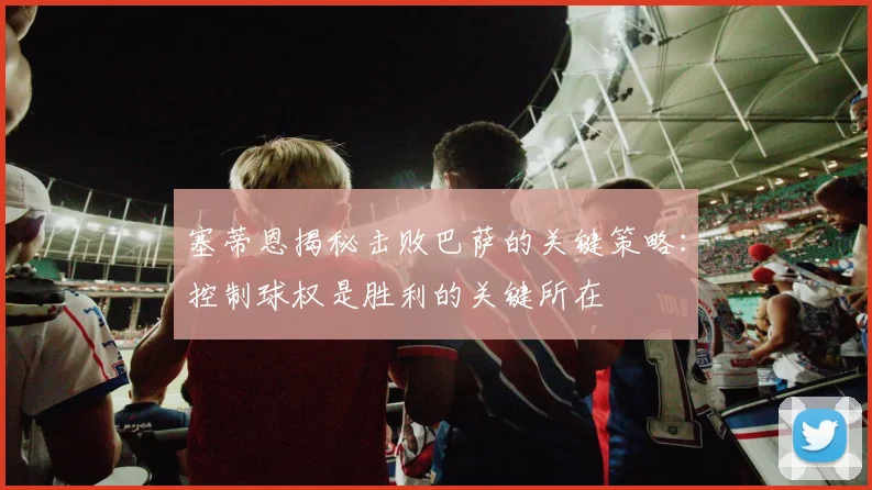 塞蒂恩揭秘击败巴萨的关键策略：控制球权是胜利的关键所在