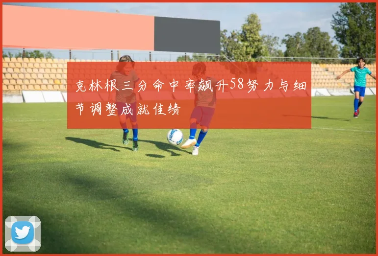 克林根三分命中率飙升58努力与细节调整成就佳绩
