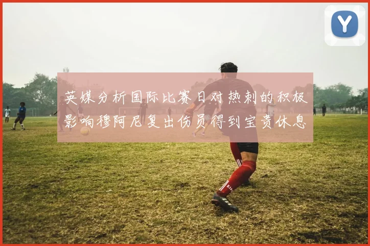 英媒分析国际比赛日对热刺的积极影响穆阿尼复出伤员得到宝贵休息时间