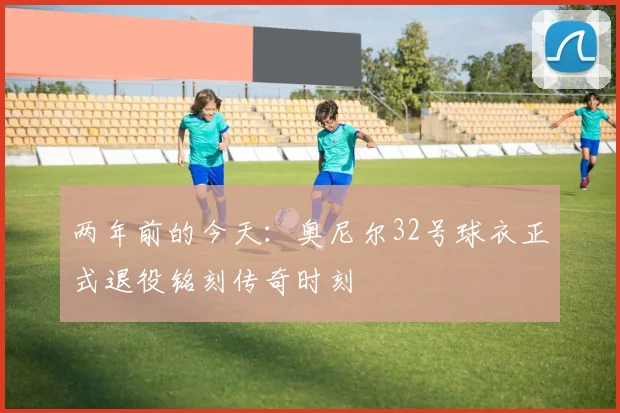 两年前的今天：奥尼尔32号球衣正式退役铭刻传奇时刻
