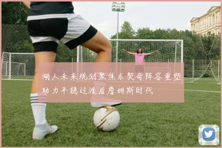 湖人未来规划聚焦东契奇阵容重塑助力平稳过渡后詹姆斯时代