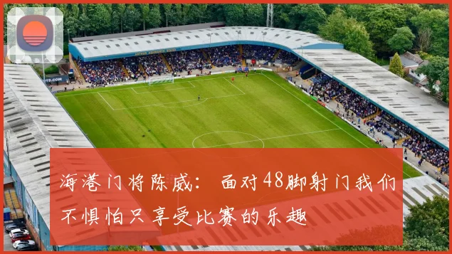 海港门将陈威：面对48脚射门我们不惧怕只享受比赛的乐趣