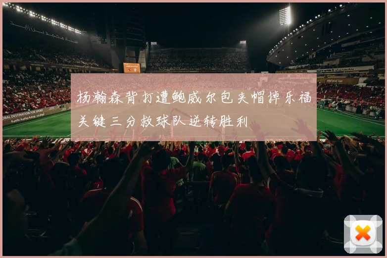 杨瀚森背打遭鲍威尔包夹帽掉乐福关键三分救球队逆转胜利