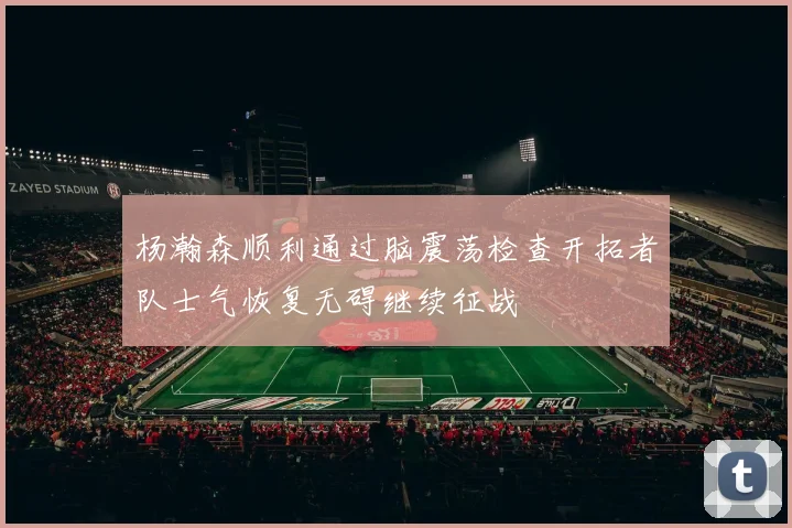杨瀚森顺利通过脑震荡检查开拓者队士气恢复无碍继续征战