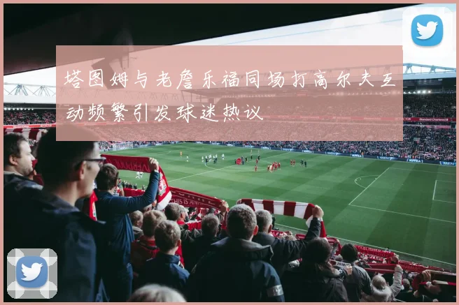 塔图姆与老詹乐福同场打高尔夫互动频繁引发球迷热议